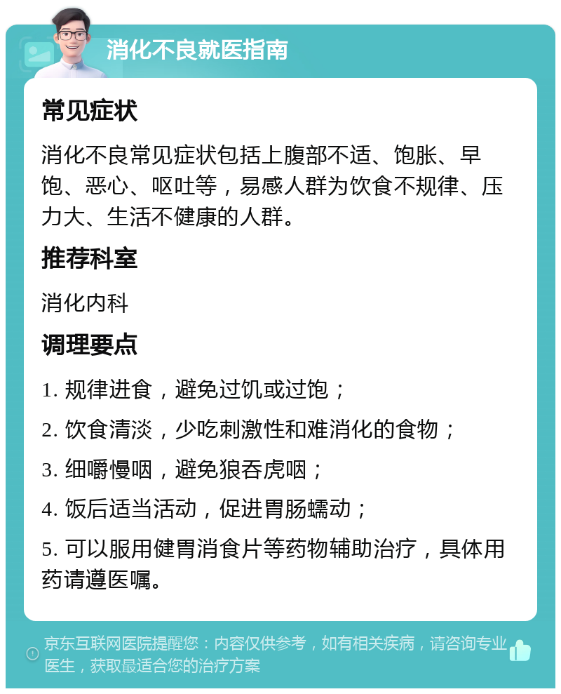 消化不良就医指南 常见症状 消化不良常见症状包括上腹部不适、饱胀、早饱、恶心、呕吐等，易感人群为饮食不规律、压力大、生活不健康的人群。 推荐科室 消化内科 调理要点 1. 规律进食，避免过饥或过饱； 2. 饮食清淡，少吃刺激性和难消化的食物； 3. 细嚼慢咽，避免狼吞虎咽； 4. 饭后适当活动，促进胃肠蠕动； 5. 可以服用健胃消食片等药物辅助治疗，具体用药请遵医嘱。