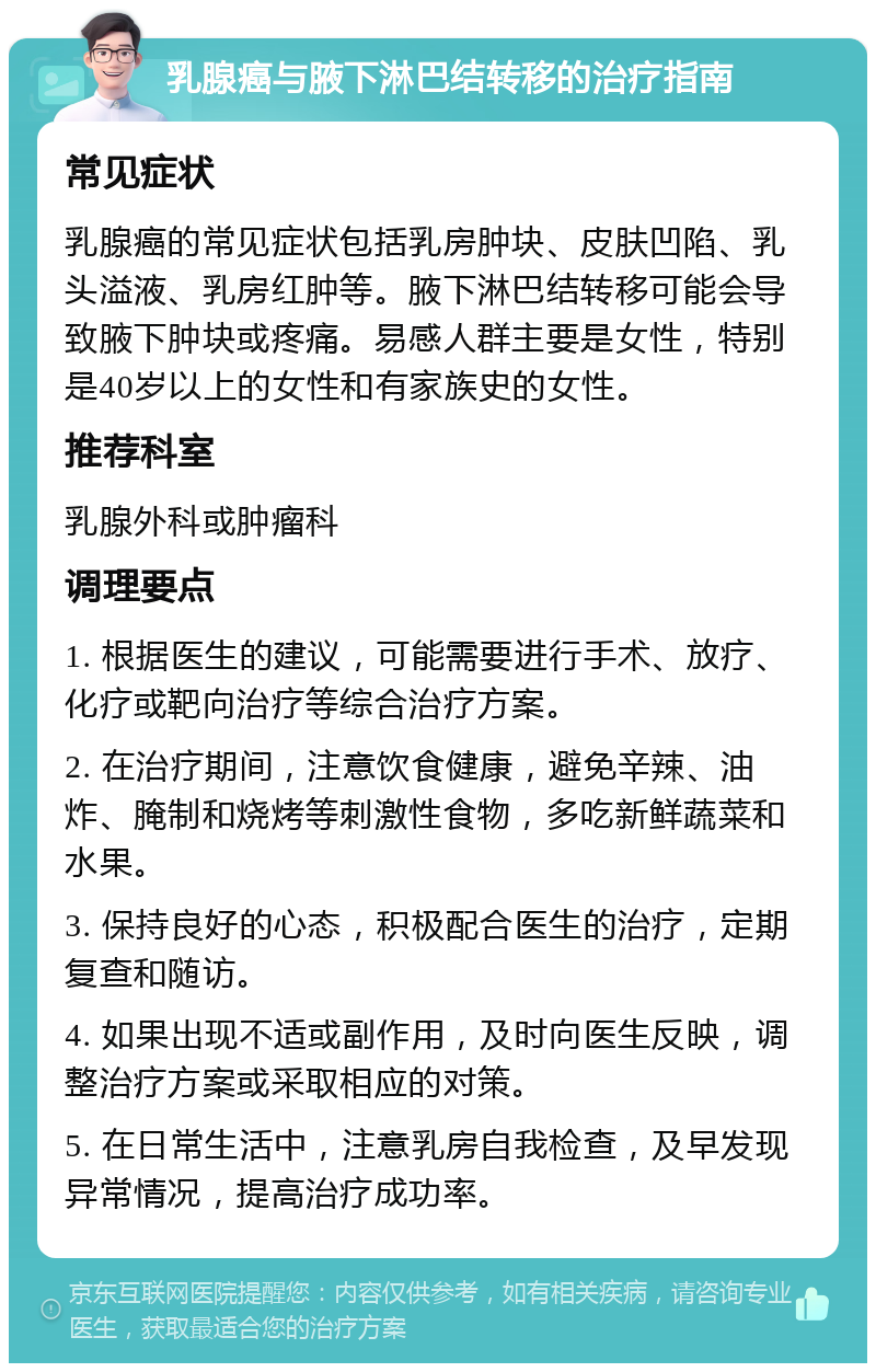 乳腺癌与腋下淋巴结转移的治疗指南 常见症状 乳腺癌的常见症状包括乳房肿块、皮肤凹陷、乳头溢液、乳房红肿等。腋下淋巴结转移可能会导致腋下肿块或疼痛。易感人群主要是女性，特别是40岁以上的女性和有家族史的女性。 推荐科室 乳腺外科或肿瘤科 调理要点 1. 根据医生的建议，可能需要进行手术、放疗、化疗或靶向治疗等综合治疗方案。 2. 在治疗期间，注意饮食健康，避免辛辣、油炸、腌制和烧烤等刺激性食物，多吃新鲜蔬菜和水果。 3. 保持良好的心态，积极配合医生的治疗，定期复查和随访。 4. 如果出现不适或副作用，及时向医生反映，调整治疗方案或采取相应的对策。 5. 在日常生活中，注意乳房自我检查，及早发现异常情况，提高治疗成功率。