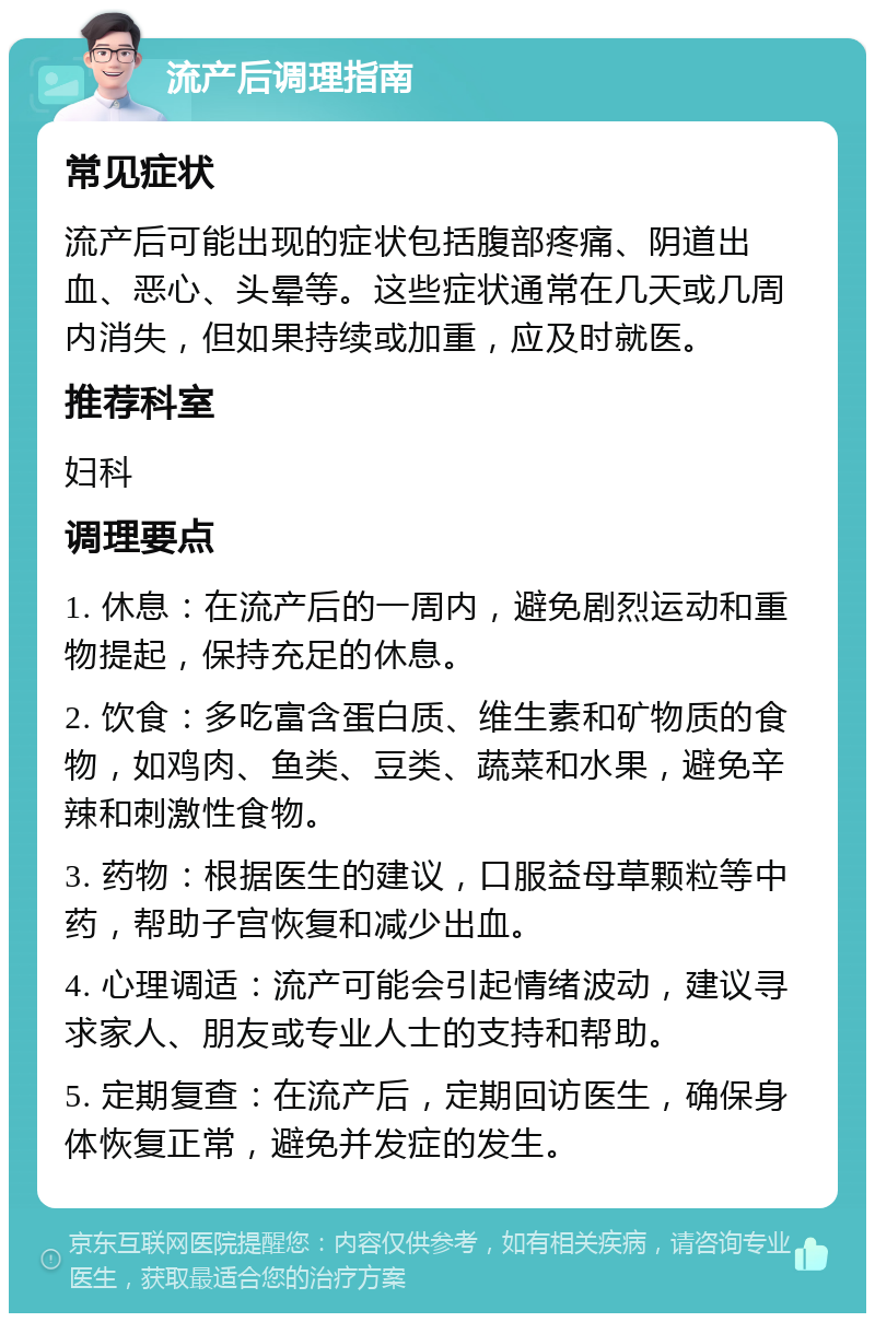 流产后调理指南 常见症状 流产后可能出现的症状包括腹部疼痛、阴道出血、恶心、头晕等。这些症状通常在几天或几周内消失，但如果持续或加重，应及时就医。 推荐科室 妇科 调理要点 1. 休息：在流产后的一周内，避免剧烈运动和重物提起，保持充足的休息。 2. 饮食：多吃富含蛋白质、维生素和矿物质的食物，如鸡肉、鱼类、豆类、蔬菜和水果，避免辛辣和刺激性食物。 3. 药物：根据医生的建议，口服益母草颗粒等中药，帮助子宫恢复和减少出血。 4. 心理调适：流产可能会引起情绪波动，建议寻求家人、朋友或专业人士的支持和帮助。 5. 定期复查：在流产后，定期回访医生，确保身体恢复正常，避免并发症的发生。