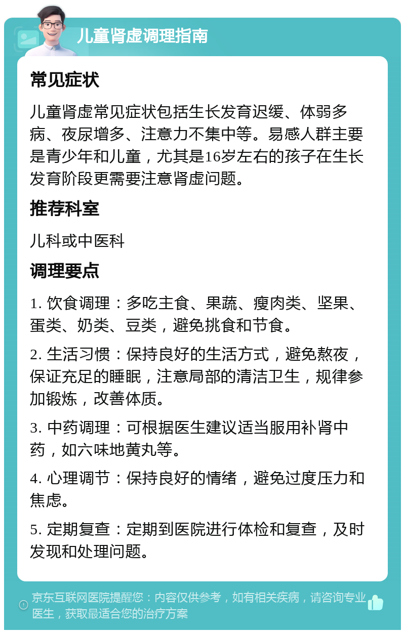 儿童肾虚调理指南 常见症状 儿童肾虚常见症状包括生长发育迟缓、体弱多病、夜尿增多、注意力不集中等。易感人群主要是青少年和儿童，尤其是16岁左右的孩子在生长发育阶段更需要注意肾虚问题。 推荐科室 儿科或中医科 调理要点 1. 饮食调理：多吃主食、果蔬、瘦肉类、坚果、蛋类、奶类、豆类，避免挑食和节食。 2. 生活习惯：保持良好的生活方式，避免熬夜，保证充足的睡眠，注意局部的清洁卫生，规律参加锻炼，改善体质。 3. 中药调理：可根据医生建议适当服用补肾中药，如六味地黄丸等。 4. 心理调节：保持良好的情绪，避免过度压力和焦虑。 5. 定期复查：定期到医院进行体检和复查，及时发现和处理问题。