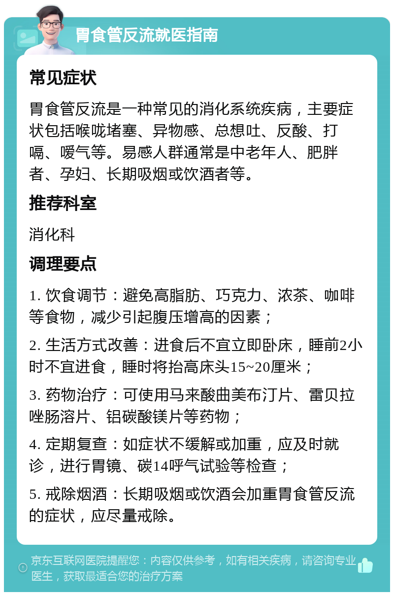 胃食管反流就医指南 常见症状 胃食管反流是一种常见的消化系统疾病，主要症状包括喉咙堵塞、异物感、总想吐、反酸、打嗝、嗳气等。易感人群通常是中老年人、肥胖者、孕妇、长期吸烟或饮酒者等。 推荐科室 消化科 调理要点 1. 饮食调节：避免高脂肪、巧克力、浓茶、咖啡等食物，减少引起腹压增高的因素； 2. 生活方式改善：进食后不宜立即卧床，睡前2小时不宜进食，睡时将抬高床头15~20厘米； 3. 药物治疗：可使用马来酸曲美布汀片、雷贝拉唑肠溶片、铝碳酸镁片等药物； 4. 定期复查：如症状不缓解或加重，应及时就诊，进行胃镜、碳14呼气试验等检查； 5. 戒除烟酒：长期吸烟或饮酒会加重胃食管反流的症状，应尽量戒除。