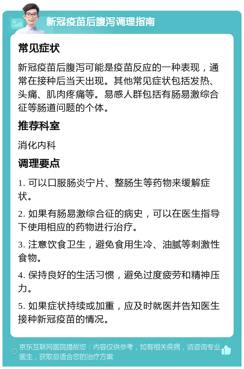 新冠疫苗后腹泻调理指南 常见症状 新冠疫苗后腹泻可能是疫苗反应的一种表现，通常在接种后当天出现。其他常见症状包括发热、头痛、肌肉疼痛等。易感人群包括有肠易激综合征等肠道问题的个体。 推荐科室 消化内科 调理要点 1. 可以口服肠炎宁片、整肠生等药物来缓解症状。 2. 如果有肠易激综合征的病史，可以在医生指导下使用相应的药物进行治疗。 3. 注意饮食卫生，避免食用生冷、油腻等刺激性食物。 4. 保持良好的生活习惯，避免过度疲劳和精神压力。 5. 如果症状持续或加重，应及时就医并告知医生接种新冠疫苗的情况。