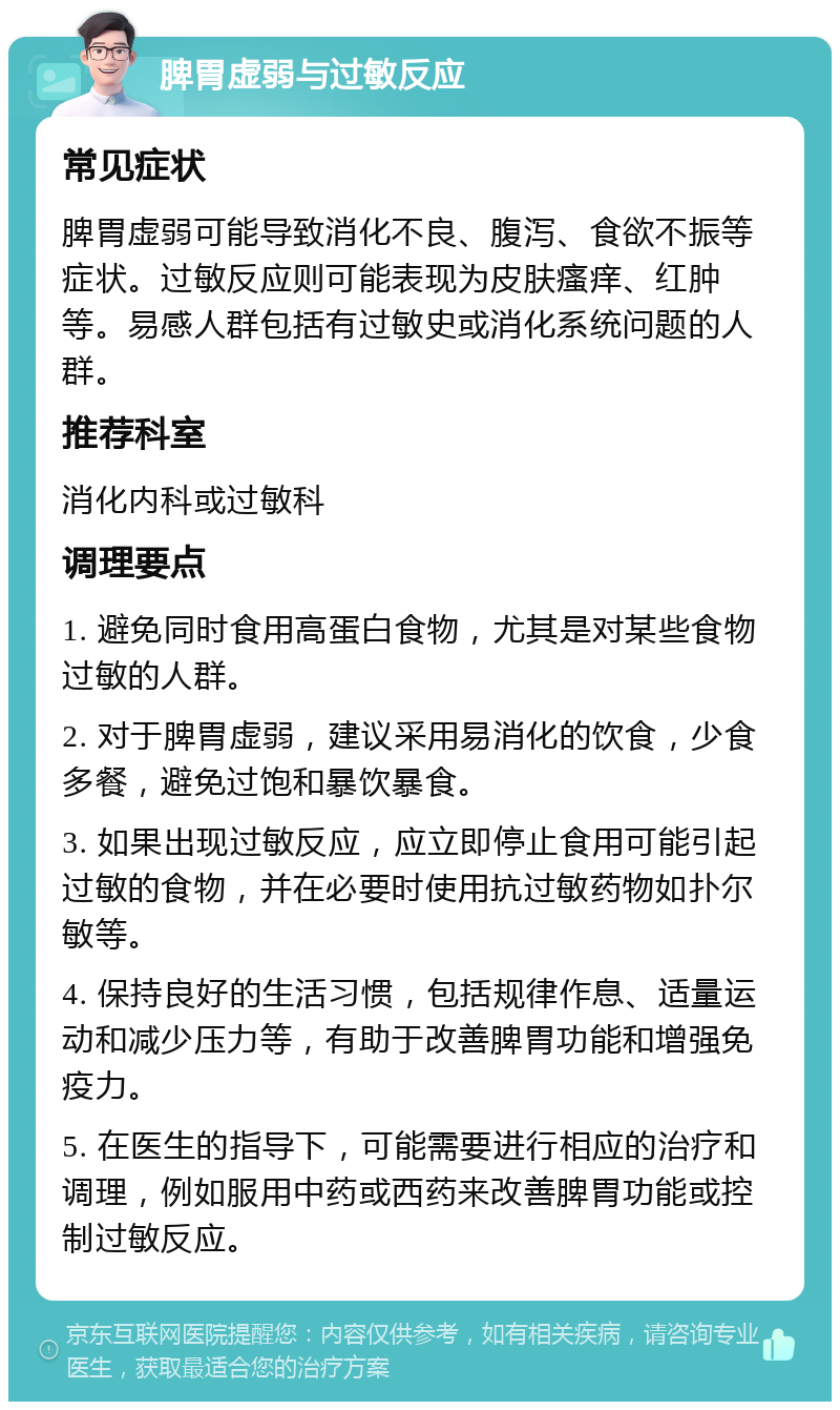 脾胃虚弱与过敏反应 常见症状 脾胃虚弱可能导致消化不良、腹泻、食欲不振等症状。过敏反应则可能表现为皮肤瘙痒、红肿等。易感人群包括有过敏史或消化系统问题的人群。 推荐科室 消化内科或过敏科 调理要点 1. 避免同时食用高蛋白食物，尤其是对某些食物过敏的人群。 2. 对于脾胃虚弱，建议采用易消化的饮食，少食多餐，避免过饱和暴饮暴食。 3. 如果出现过敏反应，应立即停止食用可能引起过敏的食物，并在必要时使用抗过敏药物如扑尔敏等。 4. 保持良好的生活习惯，包括规律作息、适量运动和减少压力等，有助于改善脾胃功能和增强免疫力。 5. 在医生的指导下，可能需要进行相应的治疗和调理，例如服用中药或西药来改善脾胃功能或控制过敏反应。