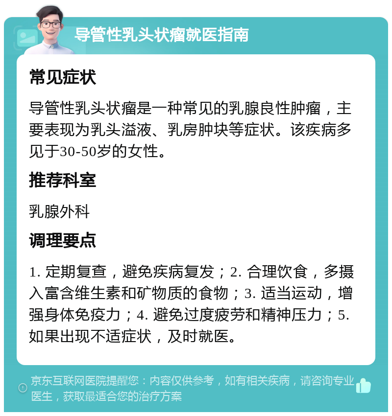 导管性乳头状瘤就医指南 常见症状 导管性乳头状瘤是一种常见的乳腺良性肿瘤，主要表现为乳头溢液、乳房肿块等症状。该疾病多见于30-50岁的女性。 推荐科室 乳腺外科 调理要点 1. 定期复查，避免疾病复发；2. 合理饮食，多摄入富含维生素和矿物质的食物；3. 适当运动，增强身体免疫力；4. 避免过度疲劳和精神压力；5. 如果出现不适症状，及时就医。