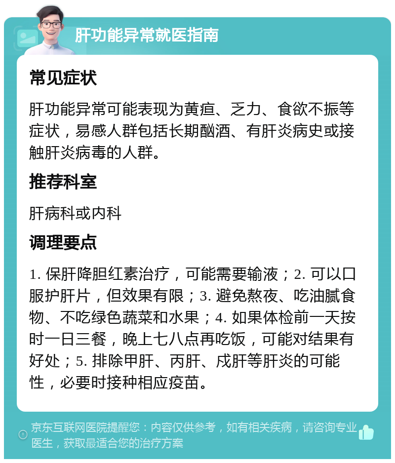 肝功能异常就医指南 常见症状 肝功能异常可能表现为黄疸、乏力、食欲不振等症状，易感人群包括长期酗酒、有肝炎病史或接触肝炎病毒的人群。 推荐科室 肝病科或内科 调理要点 1. 保肝降胆红素治疗，可能需要输液；2. 可以口服护肝片，但效果有限；3. 避免熬夜、吃油腻食物、不吃绿色蔬菜和水果；4. 如果体检前一天按时一日三餐，晚上七八点再吃饭，可能对结果有好处；5. 排除甲肝、丙肝、戍肝等肝炎的可能性，必要时接种相应疫苗。