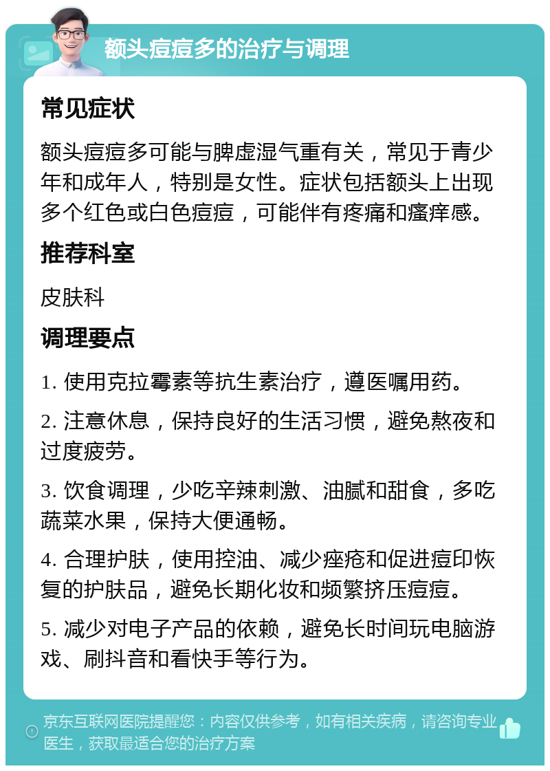 额头痘痘多的治疗与调理 常见症状 额头痘痘多可能与脾虚湿气重有关，常见于青少年和成年人，特别是女性。症状包括额头上出现多个红色或白色痘痘，可能伴有疼痛和瘙痒感。 推荐科室 皮肤科 调理要点 1. 使用克拉霉素等抗生素治疗，遵医嘱用药。 2. 注意休息，保持良好的生活习惯，避免熬夜和过度疲劳。 3. 饮食调理，少吃辛辣刺激、油腻和甜食，多吃蔬菜水果，保持大便通畅。 4. 合理护肤，使用控油、减少痤疮和促进痘印恢复的护肤品，避免长期化妆和频繁挤压痘痘。 5. 减少对电子产品的依赖，避免长时间玩电脑游戏、刷抖音和看快手等行为。