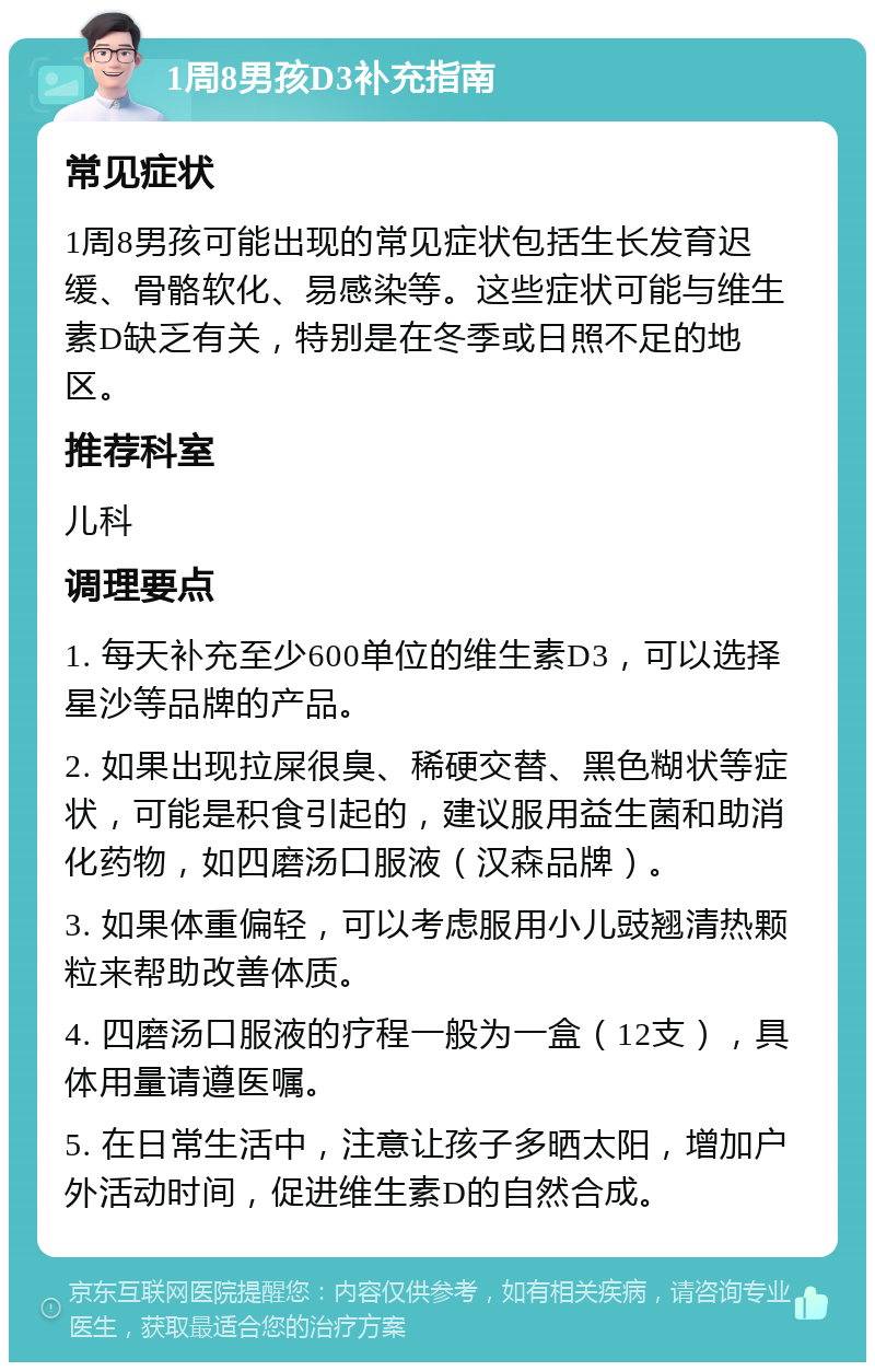 1周8男孩D3补充指南 常见症状 1周8男孩可能出现的常见症状包括生长发育迟缓、骨骼软化、易感染等。这些症状可能与维生素D缺乏有关，特别是在冬季或日照不足的地区。 推荐科室 儿科 调理要点 1. 每天补充至少600单位的维生素D3，可以选择星沙等品牌的产品。 2. 如果出现拉屎很臭、稀硬交替、黑色糊状等症状，可能是积食引起的，建议服用益生菌和助消化药物，如四磨汤口服液（汉森品牌）。 3. 如果体重偏轻，可以考虑服用小儿豉翘清热颗粒来帮助改善体质。 4. 四磨汤口服液的疗程一般为一盒（12支），具体用量请遵医嘱。 5. 在日常生活中，注意让孩子多晒太阳，增加户外活动时间，促进维生素D的自然合成。