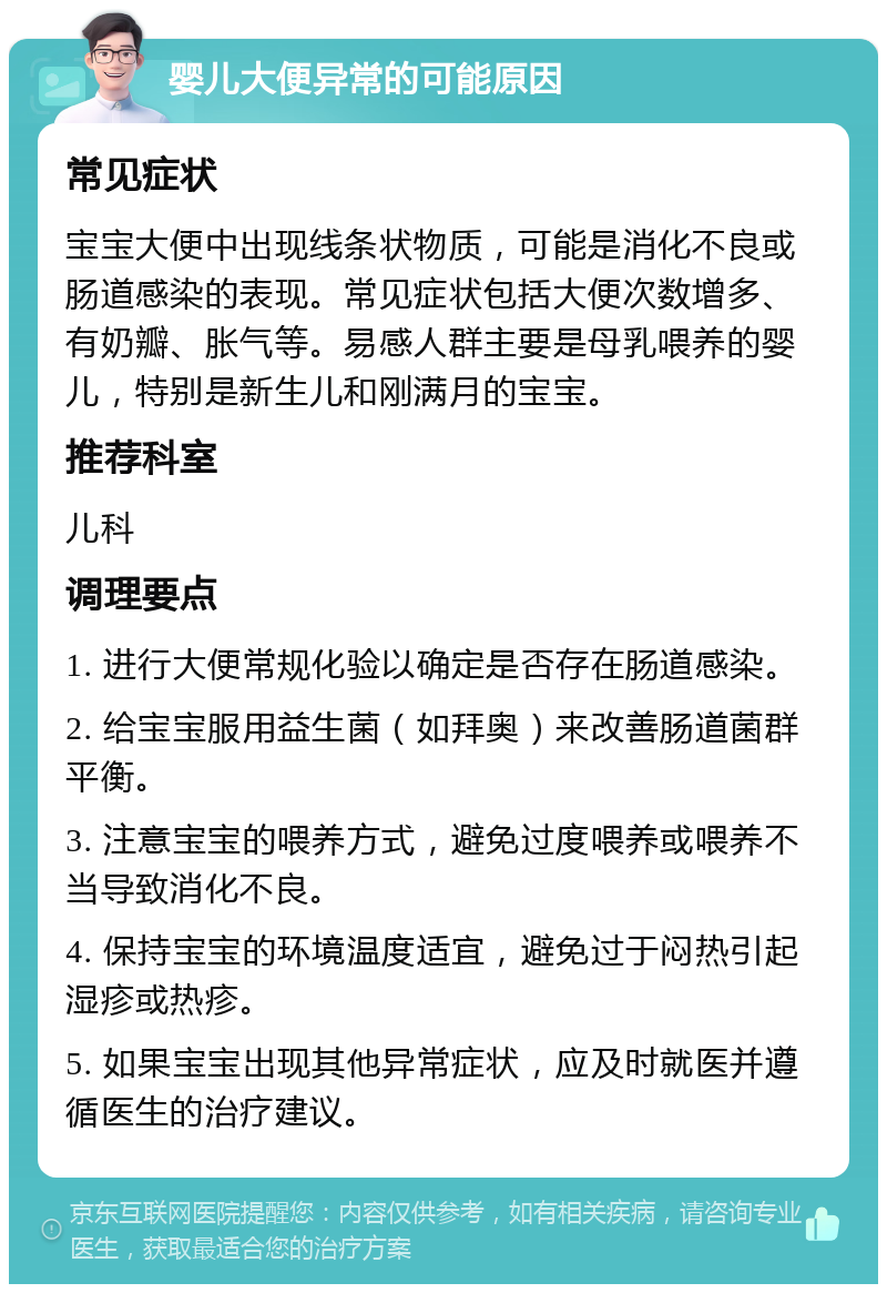 婴儿大便异常的可能原因 常见症状 宝宝大便中出现线条状物质，可能是消化不良或肠道感染的表现。常见症状包括大便次数增多、有奶瓣、胀气等。易感人群主要是母乳喂养的婴儿，特别是新生儿和刚满月的宝宝。 推荐科室 儿科 调理要点 1. 进行大便常规化验以确定是否存在肠道感染。 2. 给宝宝服用益生菌（如拜奥）来改善肠道菌群平衡。 3. 注意宝宝的喂养方式，避免过度喂养或喂养不当导致消化不良。 4. 保持宝宝的环境温度适宜，避免过于闷热引起湿疹或热疹。 5. 如果宝宝出现其他异常症状，应及时就医并遵循医生的治疗建议。