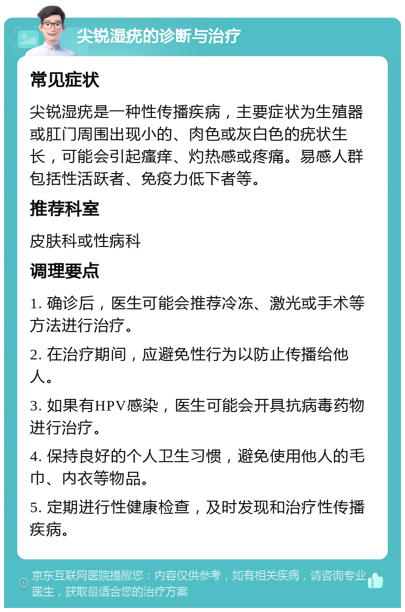 尖锐湿疣的诊断与治疗 常见症状 尖锐湿疣是一种性传播疾病，主要症状为生殖器或肛门周围出现小的、肉色或灰白色的疣状生长，可能会引起瘙痒、灼热感或疼痛。易感人群包括性活跃者、免疫力低下者等。 推荐科室 皮肤科或性病科 调理要点 1. 确诊后，医生可能会推荐冷冻、激光或手术等方法进行治疗。 2. 在治疗期间，应避免性行为以防止传播给他人。 3. 如果有HPV感染，医生可能会开具抗病毒药物进行治疗。 4. 保持良好的个人卫生习惯，避免使用他人的毛巾、内衣等物品。 5. 定期进行性健康检查，及时发现和治疗性传播疾病。