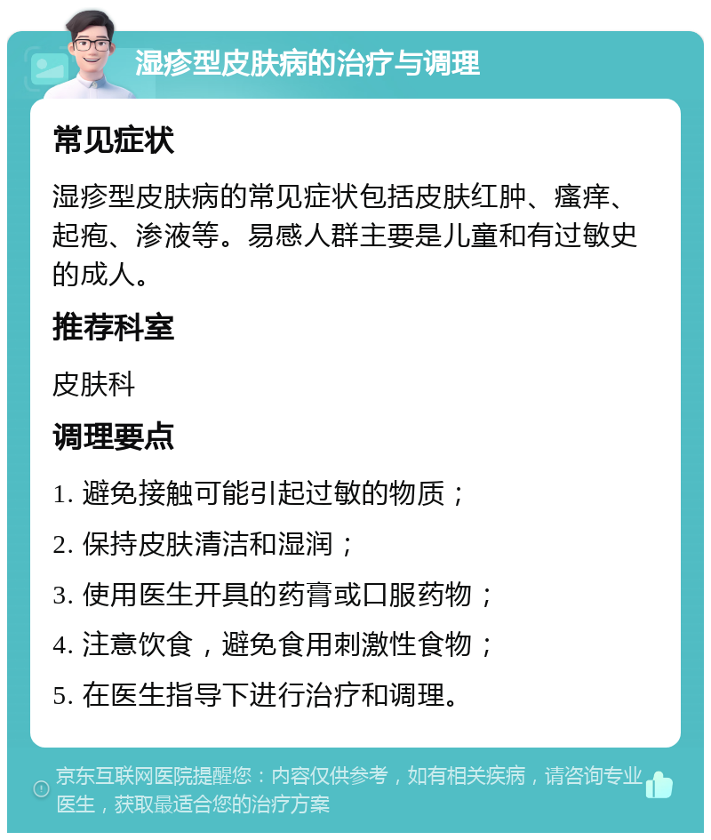 湿疹型皮肤病的治疗与调理 常见症状 湿疹型皮肤病的常见症状包括皮肤红肿、瘙痒、起疱、渗液等。易感人群主要是儿童和有过敏史的成人。 推荐科室 皮肤科 调理要点 1. 避免接触可能引起过敏的物质； 2. 保持皮肤清洁和湿润； 3. 使用医生开具的药膏或口服药物； 4. 注意饮食，避免食用刺激性食物； 5. 在医生指导下进行治疗和调理。