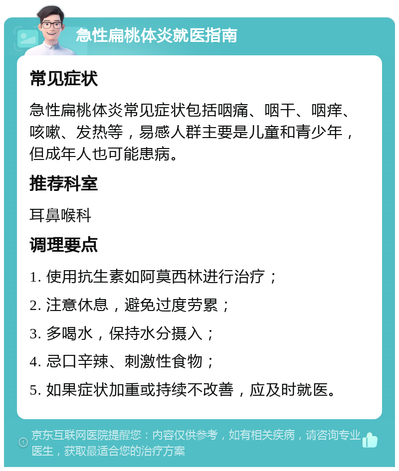 急性扁桃体炎就医指南 常见症状 急性扁桃体炎常见症状包括咽痛、咽干、咽痒、咳嗽、发热等，易感人群主要是儿童和青少年，但成年人也可能患病。 推荐科室 耳鼻喉科 调理要点 1. 使用抗生素如阿莫西林进行治疗； 2. 注意休息，避免过度劳累； 3. 多喝水，保持水分摄入； 4. 忌口辛辣、刺激性食物； 5. 如果症状加重或持续不改善，应及时就医。