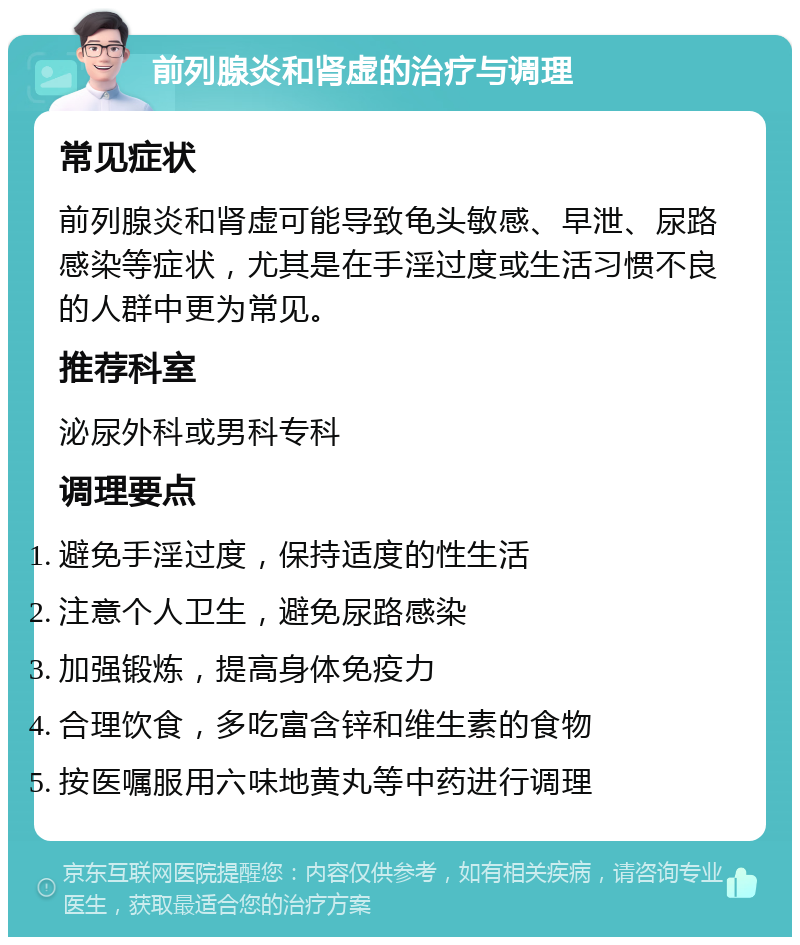 前列腺炎和肾虚的治疗与调理 常见症状 前列腺炎和肾虚可能导致龟头敏感、早泄、尿路感染等症状，尤其是在手淫过度或生活习惯不良的人群中更为常见。 推荐科室 泌尿外科或男科专科 调理要点 避免手淫过度，保持适度的性生活 注意个人卫生，避免尿路感染 加强锻炼，提高身体免疫力 合理饮食，多吃富含锌和维生素的食物 按医嘱服用六味地黄丸等中药进行调理