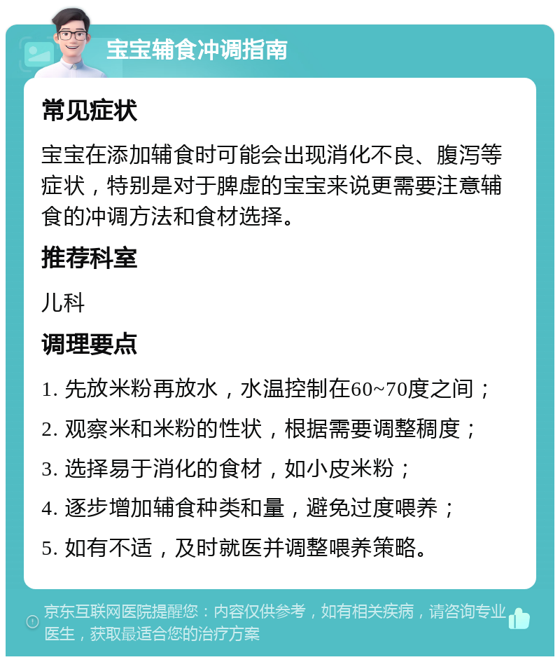 宝宝辅食冲调指南 常见症状 宝宝在添加辅食时可能会出现消化不良、腹泻等症状，特别是对于脾虚的宝宝来说更需要注意辅食的冲调方法和食材选择。 推荐科室 儿科 调理要点 1. 先放米粉再放水，水温控制在60~70度之间； 2. 观察米和米粉的性状，根据需要调整稠度； 3. 选择易于消化的食材，如小皮米粉； 4. 逐步增加辅食种类和量，避免过度喂养； 5. 如有不适，及时就医并调整喂养策略。