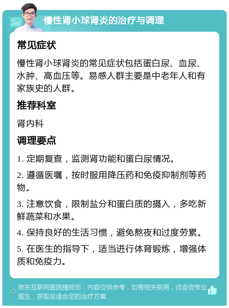 慢性肾小球肾炎的治疗与调理 常见症状 慢性肾小球肾炎的常见症状包括蛋白尿、血尿、水肿、高血压等。易感人群主要是中老年人和有家族史的人群。 推荐科室 肾内科 调理要点 1. 定期复查，监测肾功能和蛋白尿情况。 2. 遵循医嘱，按时服用降压药和免疫抑制剂等药物。 3. 注意饮食，限制盐分和蛋白质的摄入，多吃新鲜蔬菜和水果。 4. 保持良好的生活习惯，避免熬夜和过度劳累。 5. 在医生的指导下，适当进行体育锻炼，增强体质和免疫力。