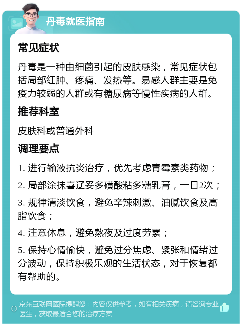 丹毒就医指南 常见症状 丹毒是一种由细菌引起的皮肤感染，常见症状包括局部红肿、疼痛、发热等。易感人群主要是免疫力较弱的人群或有糖尿病等慢性疾病的人群。 推荐科室 皮肤科或普通外科 调理要点 1. 进行输液抗炎治疗，优先考虑青霉素类药物； 2. 局部涂抹喜辽妥多磺酸粘多糖乳膏，一日2次； 3. 规律清淡饮食，避免辛辣刺激、油腻饮食及高脂饮食； 4. 注意休息，避免熬夜及过度劳累； 5. 保持心情愉快，避免过分焦虑、紧张和情绪过分波动，保持积极乐观的生活状态，对于恢复都有帮助的。