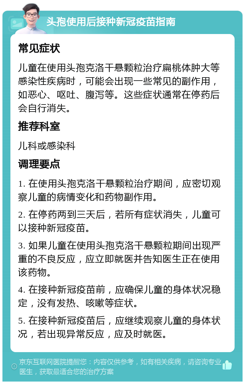 头孢使用后接种新冠疫苗指南 常见症状 儿童在使用头孢克洛干悬颗粒治疗扁桃体肿大等感染性疾病时，可能会出现一些常见的副作用，如恶心、呕吐、腹泻等。这些症状通常在停药后会自行消失。 推荐科室 儿科或感染科 调理要点 1. 在使用头孢克洛干悬颗粒治疗期间，应密切观察儿童的病情变化和药物副作用。 2. 在停药两到三天后，若所有症状消失，儿童可以接种新冠疫苗。 3. 如果儿童在使用头孢克洛干悬颗粒期间出现严重的不良反应，应立即就医并告知医生正在使用该药物。 4. 在接种新冠疫苗前，应确保儿童的身体状况稳定，没有发热、咳嗽等症状。 5. 在接种新冠疫苗后，应继续观察儿童的身体状况，若出现异常反应，应及时就医。