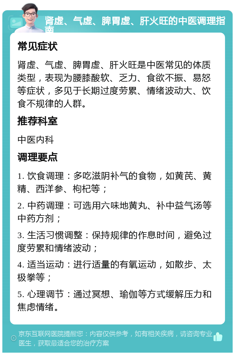 肾虚、气虚、脾胃虚、肝火旺的中医调理指南 常见症状 肾虚、气虚、脾胃虚、肝火旺是中医常见的体质类型，表现为腰膝酸软、乏力、食欲不振、易怒等症状，多见于长期过度劳累、情绪波动大、饮食不规律的人群。 推荐科室 中医内科 调理要点 1. 饮食调理：多吃滋阴补气的食物，如黄芪、黄精、西洋参、枸杞等； 2. 中药调理：可选用六味地黄丸、补中益气汤等中药方剂； 3. 生活习惯调整：保持规律的作息时间，避免过度劳累和情绪波动； 4. 适当运动：进行适量的有氧运动，如散步、太极拳等； 5. 心理调节：通过冥想、瑜伽等方式缓解压力和焦虑情绪。