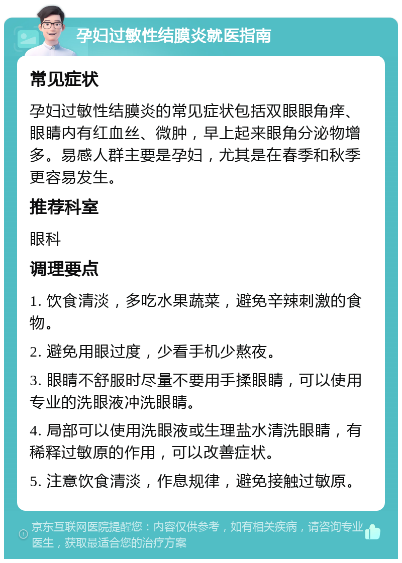 孕妇过敏性结膜炎就医指南 常见症状 孕妇过敏性结膜炎的常见症状包括双眼眼角痒、眼睛内有红血丝、微肿，早上起来眼角分泌物增多。易感人群主要是孕妇，尤其是在春季和秋季更容易发生。 推荐科室 眼科 调理要点 1. 饮食清淡，多吃水果蔬菜，避免辛辣刺激的食物。 2. 避免用眼过度，少看手机少熬夜。 3. 眼睛不舒服时尽量不要用手揉眼睛，可以使用专业的洗眼液冲洗眼睛。 4. 局部可以使用洗眼液或生理盐水清洗眼睛，有稀释过敏原的作用，可以改善症状。 5. 注意饮食清淡，作息规律，避免接触过敏原。