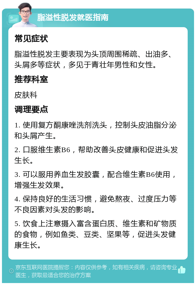 脂溢性脱发就医指南 常见症状 脂溢性脱发主要表现为头顶周围稀疏、出油多、头屑多等症状，多见于青壮年男性和女性。 推荐科室 皮肤科 调理要点 1. 使用复方酮康唑洗剂洗头，控制头皮油脂分泌和头屑产生。 2. 口服维生素B6，帮助改善头皮健康和促进头发生长。 3. 可以服用养血生发胶囊，配合维生素B6使用，增强生发效果。 4. 保持良好的生活习惯，避免熬夜、过度压力等不良因素对头发的影响。 5. 饮食上注意摄入富含蛋白质、维生素和矿物质的食物，例如鱼类、豆类、坚果等，促进头发健康生长。