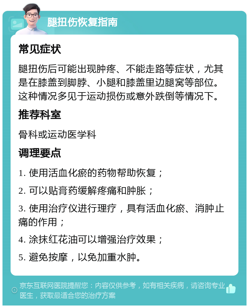 腿扭伤恢复指南 常见症状 腿扭伤后可能出现肿疼、不能走路等症状，尤其是在膝盖到脚脖、小腿和膝盖里边腿窝等部位。这种情况多见于运动损伤或意外跌倒等情况下。 推荐科室 骨科或运动医学科 调理要点 1. 使用活血化瘀的药物帮助恢复； 2. 可以贴膏药缓解疼痛和肿胀； 3. 使用治疗仪进行理疗，具有活血化瘀、消肿止痛的作用； 4. 涂抹红花油可以增强治疗效果； 5. 避免按摩，以免加重水肿。