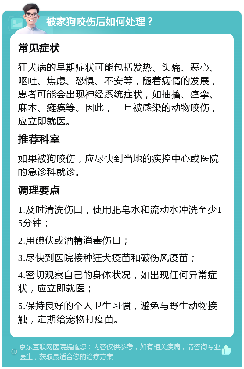 被家狗咬伤后如何处理？ 常见症状 狂犬病的早期症状可能包括发热、头痛、恶心、呕吐、焦虑、恐惧、不安等，随着病情的发展，患者可能会出现神经系统症状，如抽搐、痉挛、麻木、瘫痪等。因此，一旦被感染的动物咬伤，应立即就医。 推荐科室 如果被狗咬伤，应尽快到当地的疾控中心或医院的急诊科就诊。 调理要点 1.及时清洗伤口，使用肥皂水和流动水冲洗至少15分钟； 2.用碘伏或酒精消毒伤口； 3.尽快到医院接种狂犬疫苗和破伤风疫苗； 4.密切观察自己的身体状况，如出现任何异常症状，应立即就医； 5.保持良好的个人卫生习惯，避免与野生动物接触，定期给宠物打疫苗。