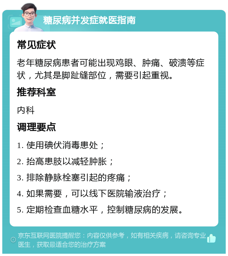 糖尿病并发症就医指南 常见症状 老年糖尿病患者可能出现鸡眼、肿痛、破溃等症状，尤其是脚趾缝部位，需要引起重视。 推荐科室 内科 调理要点 1. 使用碘伏消毒患处； 2. 抬高患肢以减轻肿胀； 3. 排除静脉栓塞引起的疼痛； 4. 如果需要，可以线下医院输液治疗； 5. 定期检查血糖水平，控制糖尿病的发展。