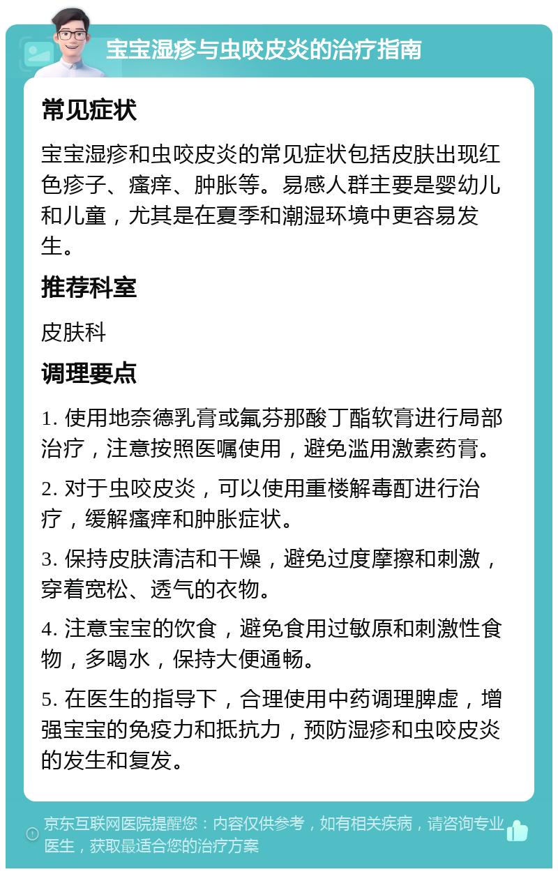 宝宝湿疹与虫咬皮炎的治疗指南 常见症状 宝宝湿疹和虫咬皮炎的常见症状包括皮肤出现红色疹子、瘙痒、肿胀等。易感人群主要是婴幼儿和儿童，尤其是在夏季和潮湿环境中更容易发生。 推荐科室 皮肤科 调理要点 1. 使用地奈德乳膏或氟芬那酸丁酯软膏进行局部治疗，注意按照医嘱使用，避免滥用激素药膏。 2. 对于虫咬皮炎，可以使用重楼解毒酊进行治疗，缓解瘙痒和肿胀症状。 3. 保持皮肤清洁和干燥，避免过度摩擦和刺激，穿着宽松、透气的衣物。 4. 注意宝宝的饮食，避免食用过敏原和刺激性食物，多喝水，保持大便通畅。 5. 在医生的指导下，合理使用中药调理脾虚，增强宝宝的免疫力和抵抗力，预防湿疹和虫咬皮炎的发生和复发。