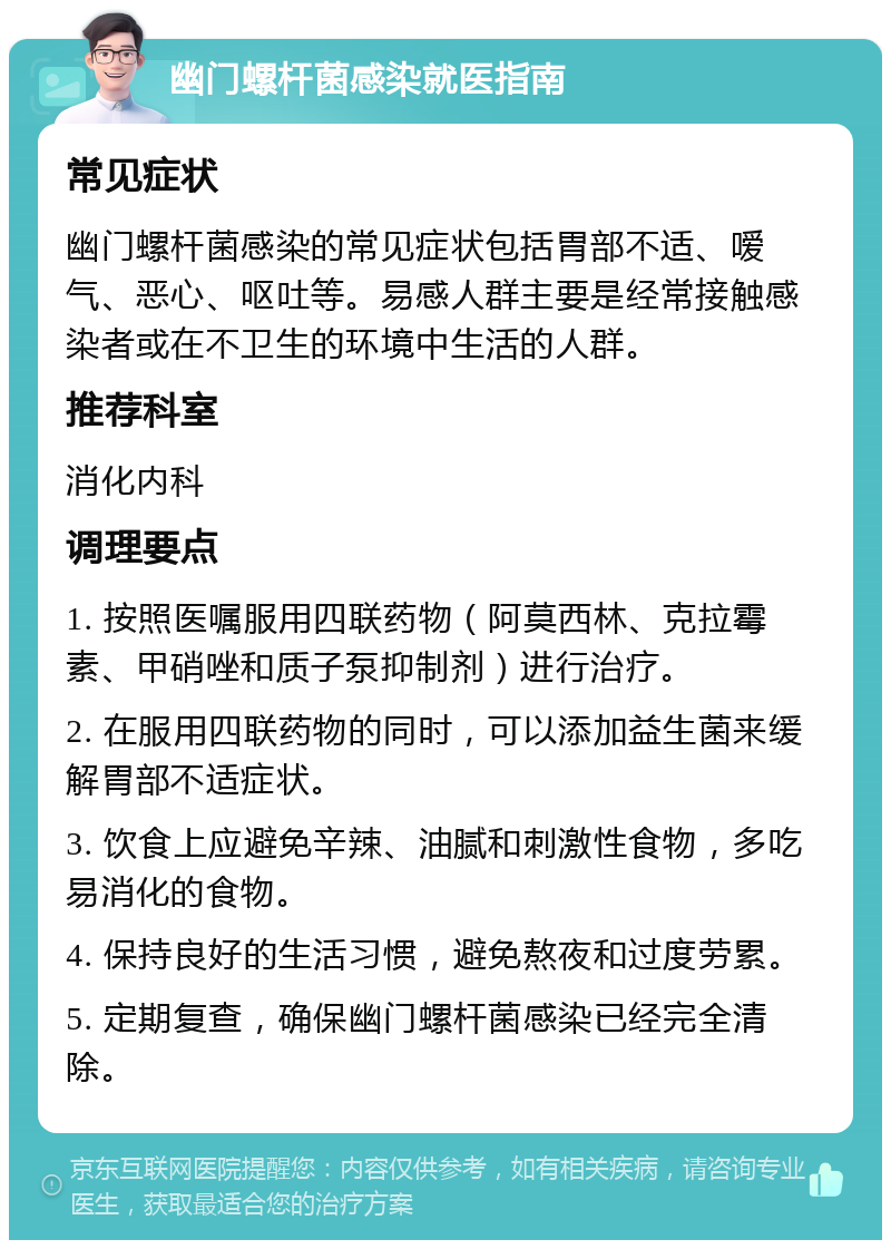 幽门螺杆菌感染就医指南 常见症状 幽门螺杆菌感染的常见症状包括胃部不适、嗳气、恶心、呕吐等。易感人群主要是经常接触感染者或在不卫生的环境中生活的人群。 推荐科室 消化内科 调理要点 1. 按照医嘱服用四联药物（阿莫西林、克拉霉素、甲硝唑和质子泵抑制剂）进行治疗。 2. 在服用四联药物的同时，可以添加益生菌来缓解胃部不适症状。 3. 饮食上应避免辛辣、油腻和刺激性食物，多吃易消化的食物。 4. 保持良好的生活习惯，避免熬夜和过度劳累。 5. 定期复查，确保幽门螺杆菌感染已经完全清除。