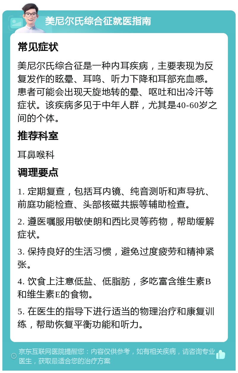 美尼尔氏综合征就医指南 常见症状 美尼尔氏综合征是一种内耳疾病，主要表现为反复发作的眩晕、耳鸣、听力下降和耳部充血感。患者可能会出现天旋地转的晕、呕吐和出冷汗等症状。该疾病多见于中年人群，尤其是40-60岁之间的个体。 推荐科室 耳鼻喉科 调理要点 1. 定期复查，包括耳内镜、纯音测听和声导抗、前庭功能检查、头部核磁共振等辅助检查。 2. 遵医嘱服用敏使朗和西比灵等药物，帮助缓解症状。 3. 保持良好的生活习惯，避免过度疲劳和精神紧张。 4. 饮食上注意低盐、低脂肪，多吃富含维生素B和维生素E的食物。 5. 在医生的指导下进行适当的物理治疗和康复训练，帮助恢复平衡功能和听力。