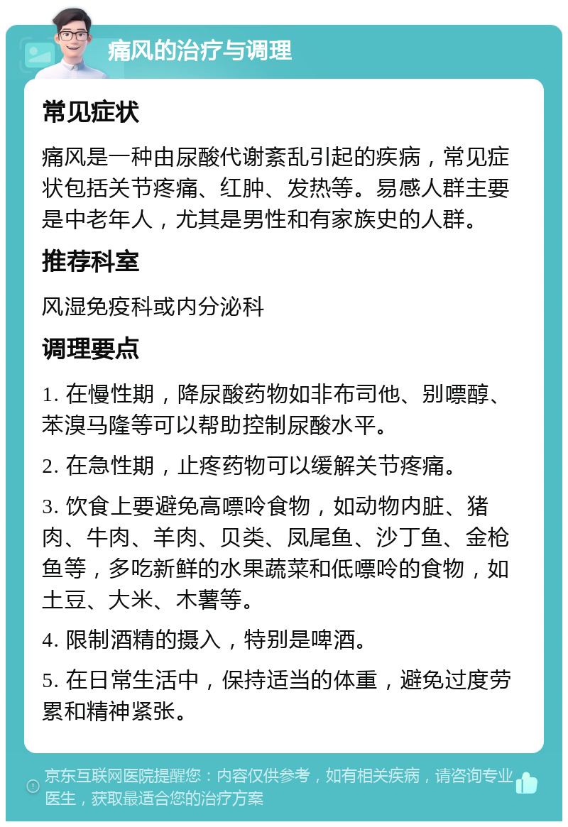 痛风的治疗与调理 常见症状 痛风是一种由尿酸代谢紊乱引起的疾病，常见症状包括关节疼痛、红肿、发热等。易感人群主要是中老年人，尤其是男性和有家族史的人群。 推荐科室 风湿免疫科或内分泌科 调理要点 1. 在慢性期，降尿酸药物如非布司他、别嘌醇、苯溴马隆等可以帮助控制尿酸水平。 2. 在急性期，止疼药物可以缓解关节疼痛。 3. 饮食上要避免高嘌呤食物，如动物内脏、猪肉、牛肉、羊肉、贝类、凤尾鱼、沙丁鱼、金枪鱼等，多吃新鲜的水果蔬菜和低嘌呤的食物，如土豆、大米、木薯等。 4. 限制酒精的摄入，特别是啤酒。 5. 在日常生活中，保持适当的体重，避免过度劳累和精神紧张。