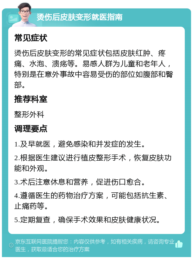 烫伤后皮肤变形就医指南 常见症状 烫伤后皮肤变形的常见症状包括皮肤红肿、疼痛、水泡、溃疡等。易感人群为儿童和老年人，特别是在意外事故中容易受伤的部位如腹部和臀部。 推荐科室 整形外科 调理要点 1.及早就医，避免感染和并发症的发生。 2.根据医生建议进行植皮整形手术，恢复皮肤功能和外观。 3.术后注意休息和营养，促进伤口愈合。 4.遵循医生的药物治疗方案，可能包括抗生素、止痛药等。 5.定期复查，确保手术效果和皮肤健康状况。