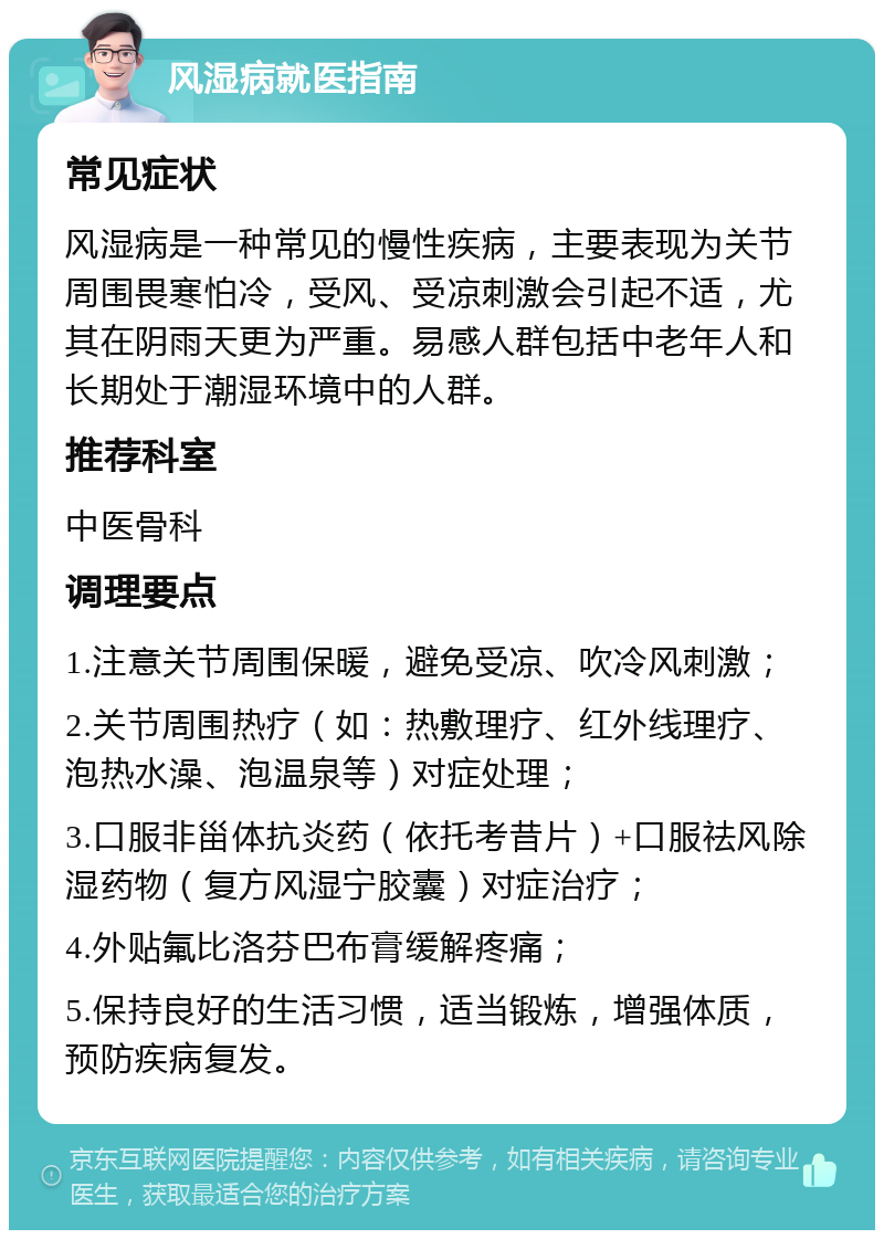 风湿病就医指南 常见症状 风湿病是一种常见的慢性疾病，主要表现为关节周围畏寒怕冷，受风、受凉刺激会引起不适，尤其在阴雨天更为严重。易感人群包括中老年人和长期处于潮湿环境中的人群。 推荐科室 中医骨科 调理要点 1.注意关节周围保暖，避免受凉、吹冷风刺激； 2.关节周围热疗（如：热敷理疗、红外线理疗、泡热水澡、泡温泉等）对症处理； 3.口服非甾体抗炎药（依托考昔片）+口服祛风除湿药物（复方风湿宁胶囊）对症治疗； 4.外贴氟比洛芬巴布膏缓解疼痛； 5.保持良好的生活习惯，适当锻炼，增强体质，预防疾病复发。