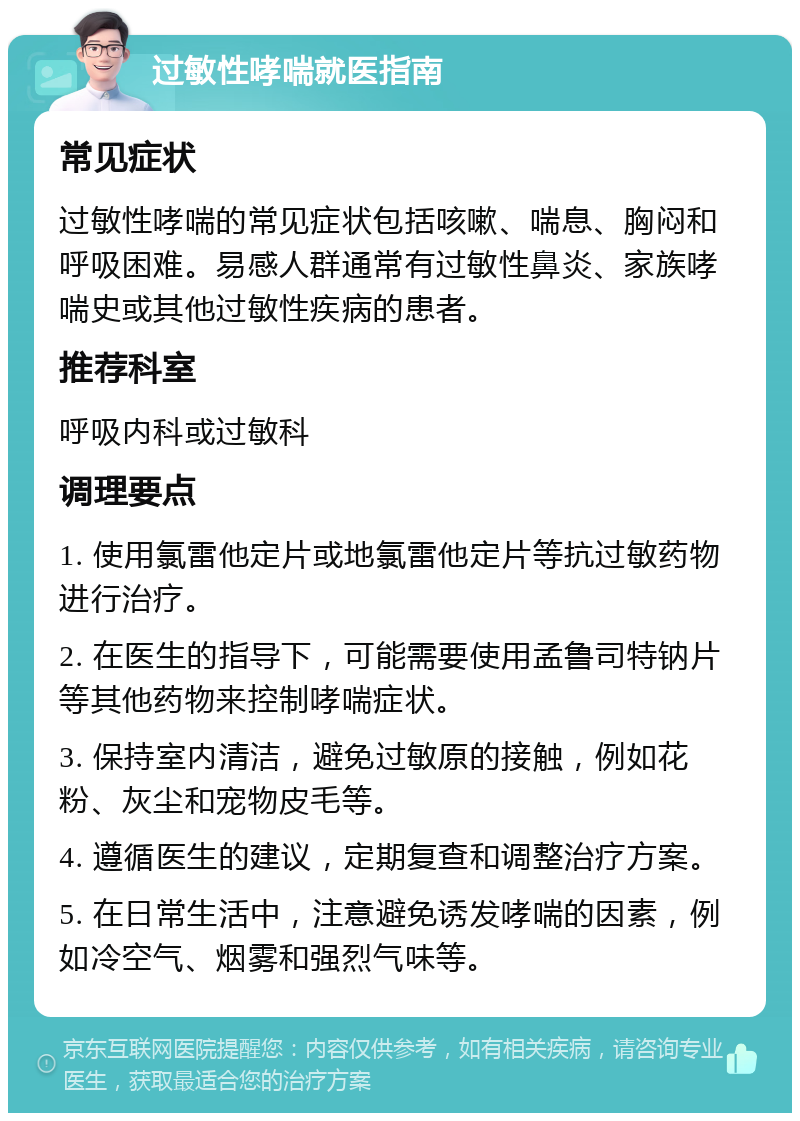 过敏性哮喘就医指南 常见症状 过敏性哮喘的常见症状包括咳嗽、喘息、胸闷和呼吸困难。易感人群通常有过敏性鼻炎、家族哮喘史或其他过敏性疾病的患者。 推荐科室 呼吸内科或过敏科 调理要点 1. 使用氯雷他定片或地氯雷他定片等抗过敏药物进行治疗。 2. 在医生的指导下，可能需要使用孟鲁司特钠片等其他药物来控制哮喘症状。 3. 保持室内清洁，避免过敏原的接触，例如花粉、灰尘和宠物皮毛等。 4. 遵循医生的建议，定期复查和调整治疗方案。 5. 在日常生活中，注意避免诱发哮喘的因素，例如冷空气、烟雾和强烈气味等。