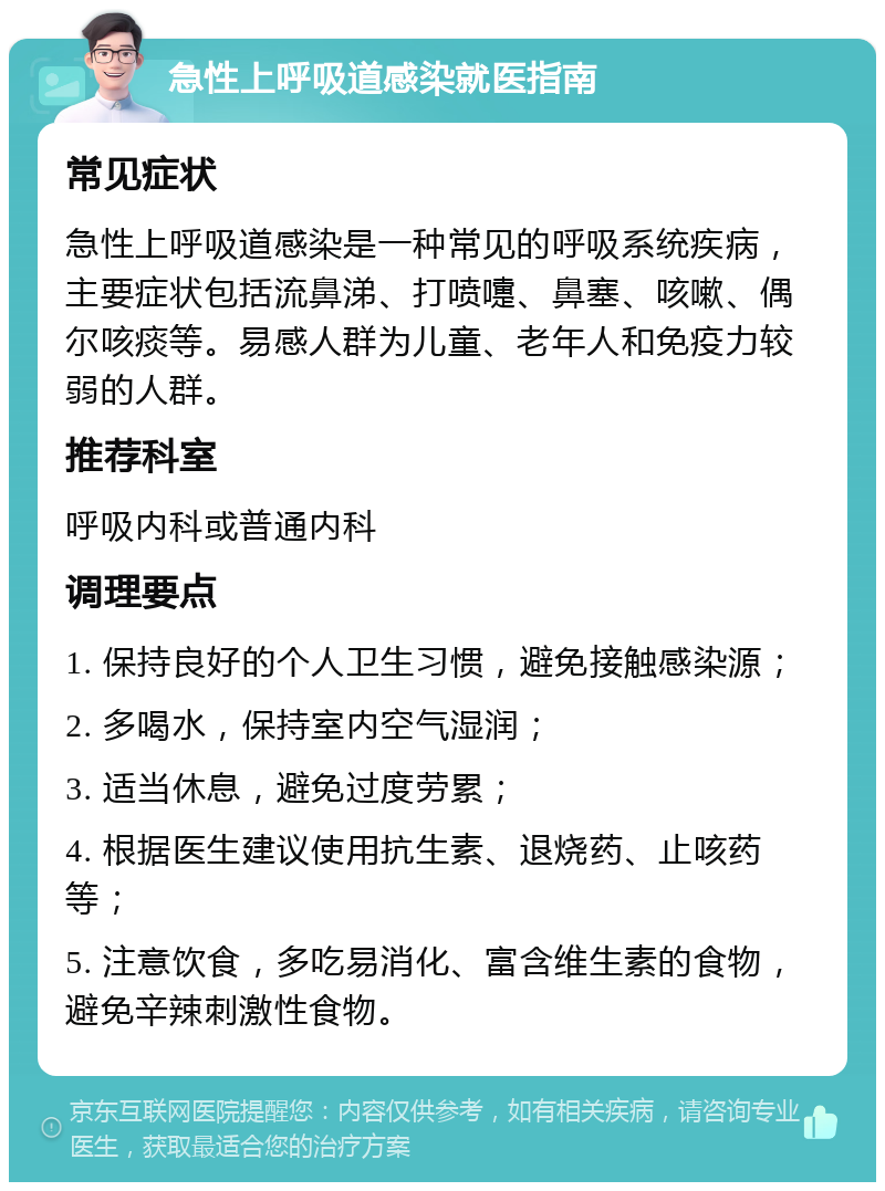 急性上呼吸道感染就医指南 常见症状 急性上呼吸道感染是一种常见的呼吸系统疾病，主要症状包括流鼻涕、打喷嚏、鼻塞、咳嗽、偶尔咳痰等。易感人群为儿童、老年人和免疫力较弱的人群。 推荐科室 呼吸内科或普通内科 调理要点 1. 保持良好的个人卫生习惯，避免接触感染源； 2. 多喝水，保持室内空气湿润； 3. 适当休息，避免过度劳累； 4. 根据医生建议使用抗生素、退烧药、止咳药等； 5. 注意饮食，多吃易消化、富含维生素的食物，避免辛辣刺激性食物。