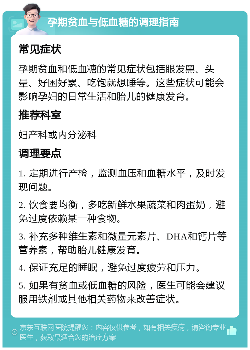 孕期贫血与低血糖的调理指南 常见症状 孕期贫血和低血糖的常见症状包括眼发黑、头晕、好困好累、吃饱就想睡等。这些症状可能会影响孕妇的日常生活和胎儿的健康发育。 推荐科室 妇产科或内分泌科 调理要点 1. 定期进行产检，监测血压和血糖水平，及时发现问题。 2. 饮食要均衡，多吃新鲜水果蔬菜和肉蛋奶，避免过度依赖某一种食物。 3. 补充多种维生素和微量元素片、DHA和钙片等营养素，帮助胎儿健康发育。 4. 保证充足的睡眠，避免过度疲劳和压力。 5. 如果有贫血或低血糖的风险，医生可能会建议服用铁剂或其他相关药物来改善症状。