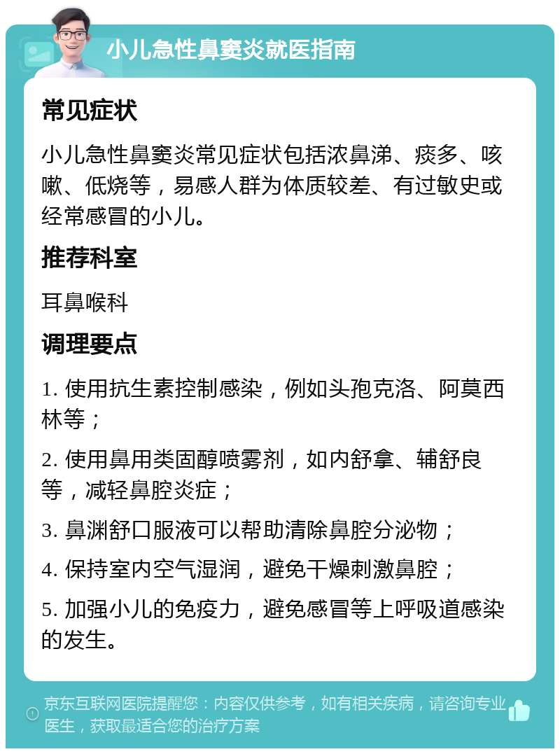 小儿急性鼻窦炎就医指南 常见症状 小儿急性鼻窦炎常见症状包括浓鼻涕、痰多、咳嗽、低烧等，易感人群为体质较差、有过敏史或经常感冒的小儿。 推荐科室 耳鼻喉科 调理要点 1. 使用抗生素控制感染，例如头孢克洛、阿莫西林等； 2. 使用鼻用类固醇喷雾剂，如内舒拿、辅舒良等，减轻鼻腔炎症； 3. 鼻渊舒口服液可以帮助清除鼻腔分泌物； 4. 保持室内空气湿润，避免干燥刺激鼻腔； 5. 加强小儿的免疫力，避免感冒等上呼吸道感染的发生。