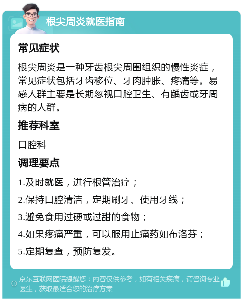 根尖周炎就医指南 常见症状 根尖周炎是一种牙齿根尖周围组织的慢性炎症，常见症状包括牙齿移位、牙肉肿胀、疼痛等。易感人群主要是长期忽视口腔卫生、有龋齿或牙周病的人群。 推荐科室 口腔科 调理要点 1.及时就医，进行根管治疗； 2.保持口腔清洁，定期刷牙、使用牙线； 3.避免食用过硬或过甜的食物； 4.如果疼痛严重，可以服用止痛药如布洛芬； 5.定期复查，预防复发。