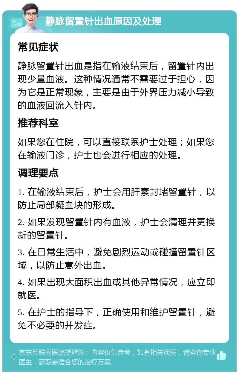 静脉留置针出血原因及处理 常见症状 静脉留置针出血是指在输液结束后，留置针内出现少量血液。这种情况通常不需要过于担心，因为它是正常现象，主要是由于外界压力减小导致的血液回流入针内。 推荐科室 如果您在住院，可以直接联系护士处理；如果您在输液门诊，护士也会进行相应的处理。 调理要点 1. 在输液结束后，护士会用肝素封堵留置针，以防止局部凝血块的形成。 2. 如果发现留置针内有血液，护士会清理并更换新的留置针。 3. 在日常生活中，避免剧烈运动或碰撞留置针区域，以防止意外出血。 4. 如果出现大面积出血或其他异常情况，应立即就医。 5. 在护士的指导下，正确使用和维护留置针，避免不必要的并发症。