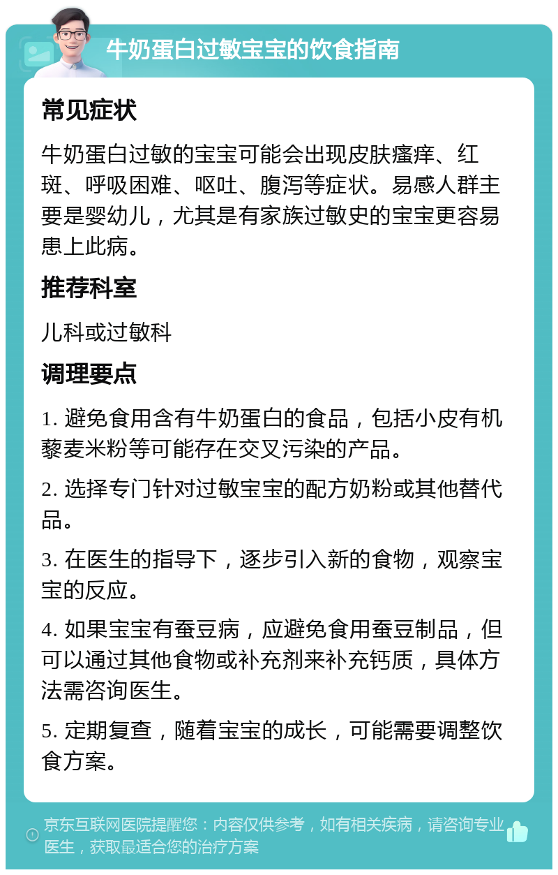 牛奶蛋白过敏宝宝的饮食指南 常见症状 牛奶蛋白过敏的宝宝可能会出现皮肤瘙痒、红斑、呼吸困难、呕吐、腹泻等症状。易感人群主要是婴幼儿，尤其是有家族过敏史的宝宝更容易患上此病。 推荐科室 儿科或过敏科 调理要点 1. 避免食用含有牛奶蛋白的食品，包括小皮有机藜麦米粉等可能存在交叉污染的产品。 2. 选择专门针对过敏宝宝的配方奶粉或其他替代品。 3. 在医生的指导下，逐步引入新的食物，观察宝宝的反应。 4. 如果宝宝有蚕豆病，应避免食用蚕豆制品，但可以通过其他食物或补充剂来补充钙质，具体方法需咨询医生。 5. 定期复查，随着宝宝的成长，可能需要调整饮食方案。