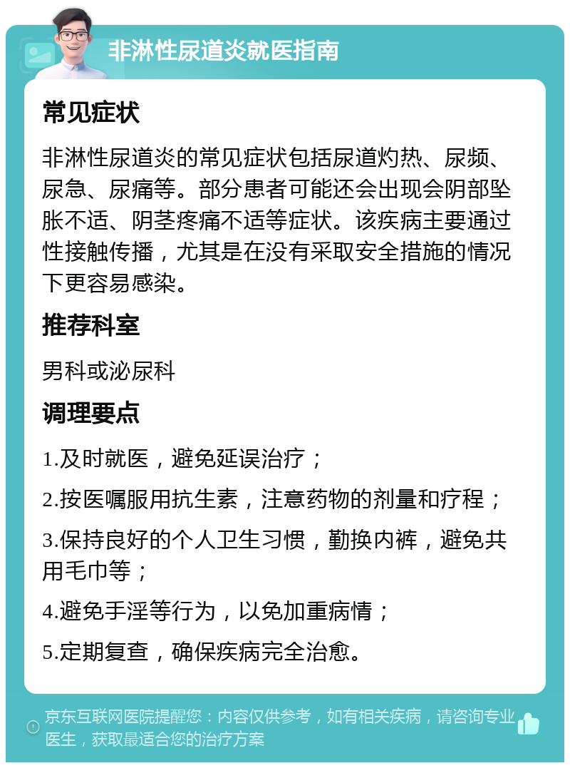 非淋性尿道炎就医指南 常见症状 非淋性尿道炎的常见症状包括尿道灼热、尿频、尿急、尿痛等。部分患者可能还会出现会阴部坠胀不适、阴茎疼痛不适等症状。该疾病主要通过性接触传播，尤其是在没有采取安全措施的情况下更容易感染。 推荐科室 男科或泌尿科 调理要点 1.及时就医，避免延误治疗； 2.按医嘱服用抗生素，注意药物的剂量和疗程； 3.保持良好的个人卫生习惯，勤换内裤，避免共用毛巾等； 4.避免手淫等行为，以免加重病情； 5.定期复查，确保疾病完全治愈。