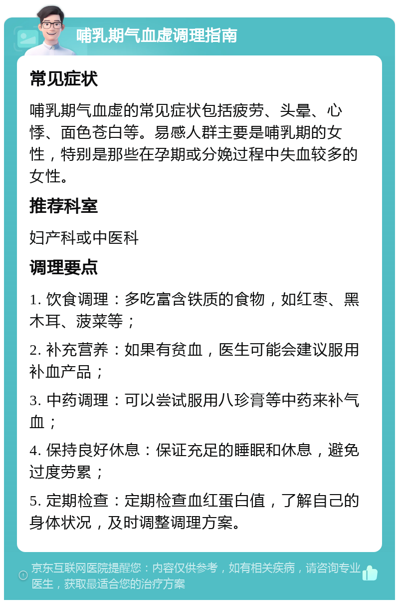 哺乳期气血虚调理指南 常见症状 哺乳期气血虚的常见症状包括疲劳、头晕、心悸、面色苍白等。易感人群主要是哺乳期的女性，特别是那些在孕期或分娩过程中失血较多的女性。 推荐科室 妇产科或中医科 调理要点 1. 饮食调理：多吃富含铁质的食物，如红枣、黑木耳、菠菜等； 2. 补充营养：如果有贫血，医生可能会建议服用补血产品； 3. 中药调理：可以尝试服用八珍膏等中药来补气血； 4. 保持良好休息：保证充足的睡眠和休息，避免过度劳累； 5. 定期检查：定期检查血红蛋白值，了解自己的身体状况，及时调整调理方案。