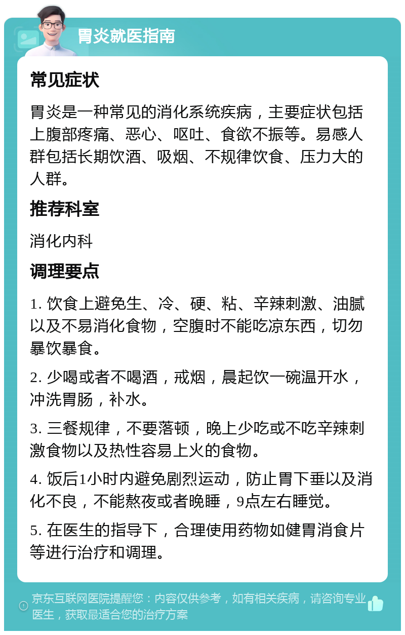 胃炎就医指南 常见症状 胃炎是一种常见的消化系统疾病，主要症状包括上腹部疼痛、恶心、呕吐、食欲不振等。易感人群包括长期饮酒、吸烟、不规律饮食、压力大的人群。 推荐科室 消化内科 调理要点 1. 饮食上避免生、冷、硬、粘、辛辣刺激、油腻以及不易消化食物，空腹时不能吃凉东西，切勿暴饮暴食。 2. 少喝或者不喝酒，戒烟，晨起饮一碗温开水，冲洗胃肠，补水。 3. 三餐规律，不要落顿，晚上少吃或不吃辛辣刺激食物以及热性容易上火的食物。 4. 饭后1小时内避免剧烈运动，防止胃下垂以及消化不良，不能熬夜或者晚睡，9点左右睡觉。 5. 在医生的指导下，合理使用药物如健胃消食片等进行治疗和调理。