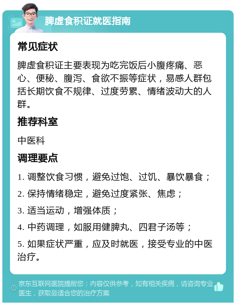 脾虚食积证就医指南 常见症状 脾虚食积证主要表现为吃完饭后小腹疼痛、恶心、便秘、腹泻、食欲不振等症状，易感人群包括长期饮食不规律、过度劳累、情绪波动大的人群。 推荐科室 中医科 调理要点 1. 调整饮食习惯，避免过饱、过饥、暴饮暴食； 2. 保持情绪稳定，避免过度紧张、焦虑； 3. 适当运动，增强体质； 4. 中药调理，如服用健脾丸、四君子汤等； 5. 如果症状严重，应及时就医，接受专业的中医治疗。