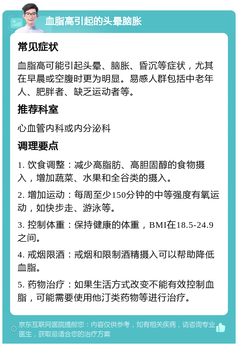 血脂高引起的头晕脑胀 常见症状 血脂高可能引起头晕、脑胀、昏沉等症状，尤其在早晨或空腹时更为明显。易感人群包括中老年人、肥胖者、缺乏运动者等。 推荐科室 心血管内科或内分泌科 调理要点 1. 饮食调整：减少高脂肪、高胆固醇的食物摄入，增加蔬菜、水果和全谷类的摄入。 2. 增加运动：每周至少150分钟的中等强度有氧运动，如快步走、游泳等。 3. 控制体重：保持健康的体重，BMI在18.5-24.9之间。 4. 戒烟限酒：戒烟和限制酒精摄入可以帮助降低血脂。 5. 药物治疗：如果生活方式改变不能有效控制血脂，可能需要使用他汀类药物等进行治疗。