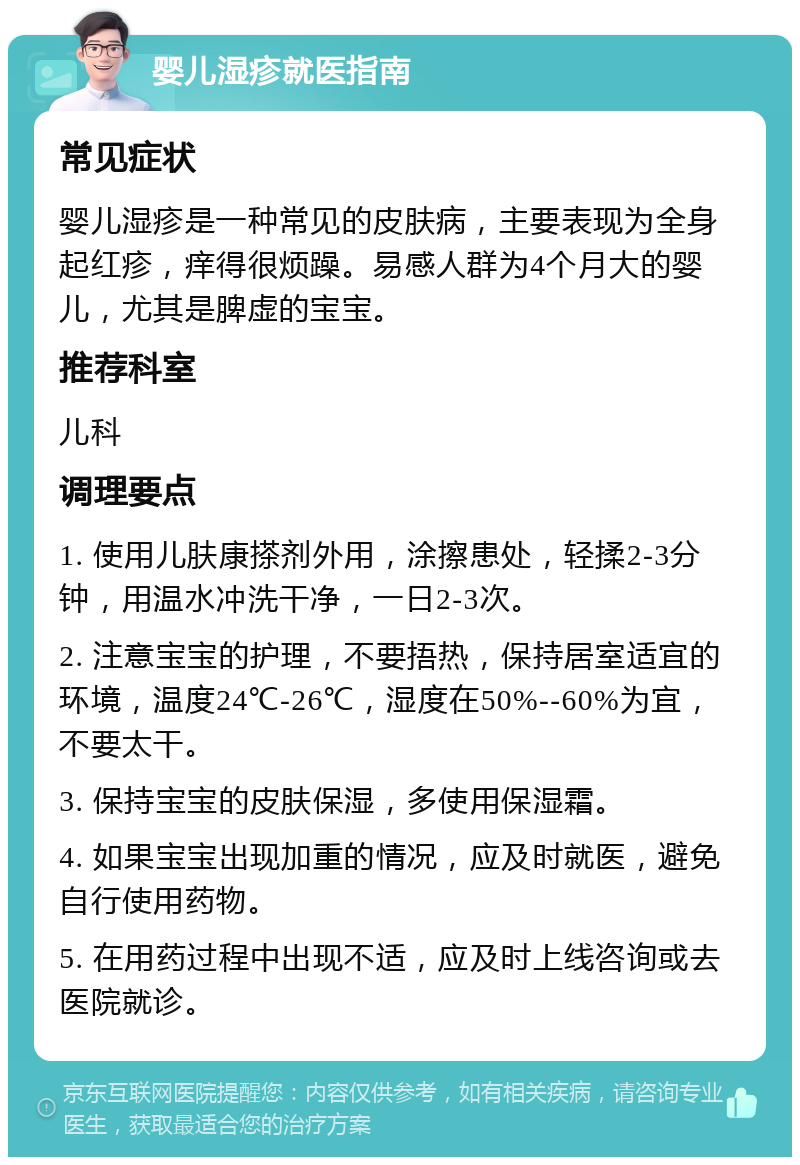 婴儿湿疹就医指南 常见症状 婴儿湿疹是一种常见的皮肤病，主要表现为全身起红疹，痒得很烦躁。易感人群为4个月大的婴儿，尤其是脾虚的宝宝。 推荐科室 儿科 调理要点 1. 使用儿肤康搽剂外用，涂擦患处，轻揉2-3分钟，用温水冲洗干净，一日2-3次。 2. 注意宝宝的护理，不要捂热，保持居室适宜的环境，温度24℃-26℃，湿度在50%--60%为宜，不要太干。 3. 保持宝宝的皮肤保湿，多使用保湿霜。 4. 如果宝宝出现加重的情况，应及时就医，避免自行使用药物。 5. 在用药过程中出现不适，应及时上线咨询或去医院就诊。