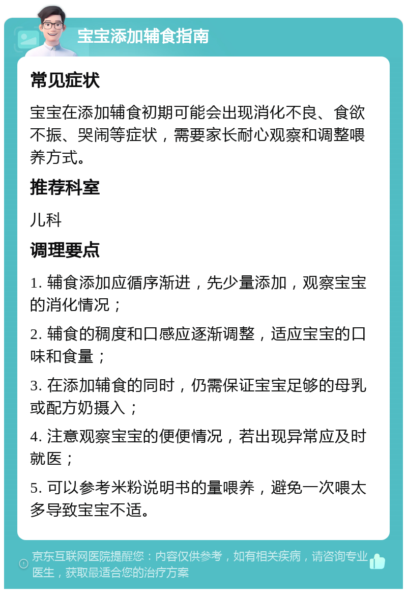 宝宝添加辅食指南 常见症状 宝宝在添加辅食初期可能会出现消化不良、食欲不振、哭闹等症状，需要家长耐心观察和调整喂养方式。 推荐科室 儿科 调理要点 1. 辅食添加应循序渐进，先少量添加，观察宝宝的消化情况； 2. 辅食的稠度和口感应逐渐调整，适应宝宝的口味和食量； 3. 在添加辅食的同时，仍需保证宝宝足够的母乳或配方奶摄入； 4. 注意观察宝宝的便便情况，若出现异常应及时就医； 5. 可以参考米粉说明书的量喂养，避免一次喂太多导致宝宝不适。