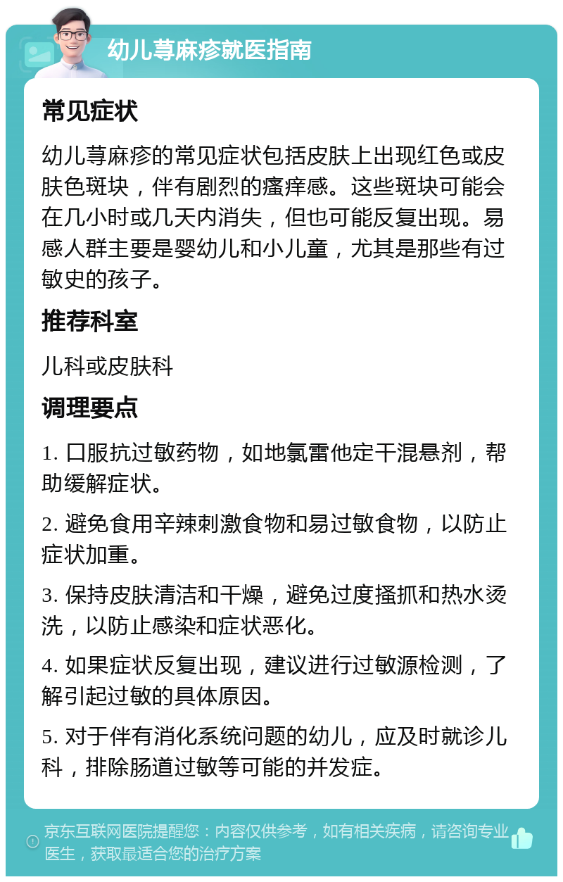 幼儿荨麻疹就医指南 常见症状 幼儿荨麻疹的常见症状包括皮肤上出现红色或皮肤色斑块，伴有剧烈的瘙痒感。这些斑块可能会在几小时或几天内消失，但也可能反复出现。易感人群主要是婴幼儿和小儿童，尤其是那些有过敏史的孩子。 推荐科室 儿科或皮肤科 调理要点 1. 口服抗过敏药物，如地氯雷他定干混悬剂，帮助缓解症状。 2. 避免食用辛辣刺激食物和易过敏食物，以防止症状加重。 3. 保持皮肤清洁和干燥，避免过度搔抓和热水烫洗，以防止感染和症状恶化。 4. 如果症状反复出现，建议进行过敏源检测，了解引起过敏的具体原因。 5. 对于伴有消化系统问题的幼儿，应及时就诊儿科，排除肠道过敏等可能的并发症。