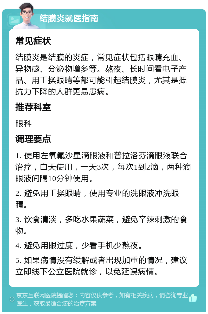 结膜炎就医指南 常见症状 结膜炎是结膜的炎症，常见症状包括眼睛充血、异物感、分泌物增多等。熬夜、长时间看电子产品、用手揉眼睛等都可能引起结膜炎，尤其是抵抗力下降的人群更易患病。 推荐科室 眼科 调理要点 1. 使用左氧氟沙星滴眼液和普拉洛芬滴眼液联合治疗，白天使用，一天3次，每次1到2滴，两种滴眼液间隔10分钟使用。 2. 避免用手揉眼睛，使用专业的洗眼液冲洗眼睛。 3. 饮食清淡，多吃水果蔬菜，避免辛辣刺激的食物。 4. 避免用眼过度，少看手机少熬夜。 5. 如果病情没有缓解或者出现加重的情况，建议立即线下公立医院就诊，以免延误病情。