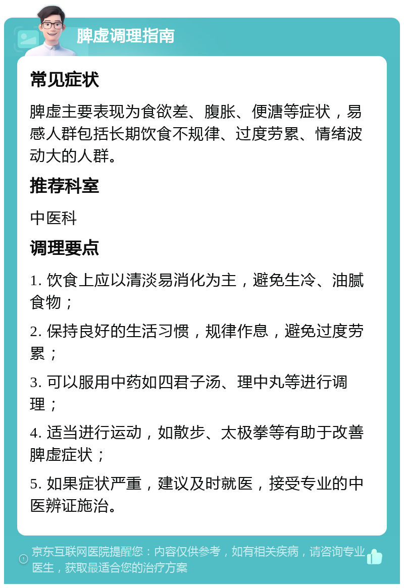 脾虚调理指南 常见症状 脾虚主要表现为食欲差、腹胀、便溏等症状，易感人群包括长期饮食不规律、过度劳累、情绪波动大的人群。 推荐科室 中医科 调理要点 1. 饮食上应以清淡易消化为主，避免生冷、油腻食物； 2. 保持良好的生活习惯，规律作息，避免过度劳累； 3. 可以服用中药如四君子汤、理中丸等进行调理； 4. 适当进行运动，如散步、太极拳等有助于改善脾虚症状； 5. 如果症状严重，建议及时就医，接受专业的中医辨证施治。