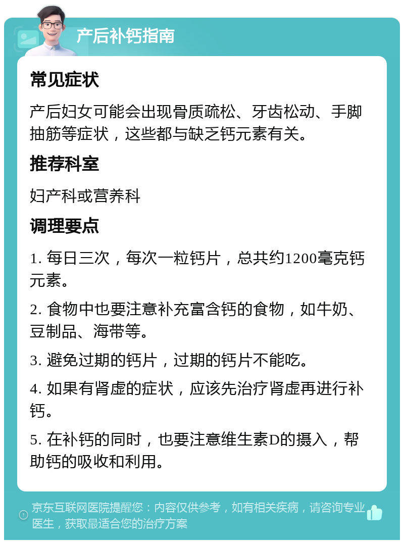 产后补钙指南 常见症状 产后妇女可能会出现骨质疏松、牙齿松动、手脚抽筋等症状，这些都与缺乏钙元素有关。 推荐科室 妇产科或营养科 调理要点 1. 每日三次，每次一粒钙片，总共约1200毫克钙元素。 2. 食物中也要注意补充富含钙的食物，如牛奶、豆制品、海带等。 3. 避免过期的钙片，过期的钙片不能吃。 4. 如果有肾虚的症状，应该先治疗肾虚再进行补钙。 5. 在补钙的同时，也要注意维生素D的摄入，帮助钙的吸收和利用。